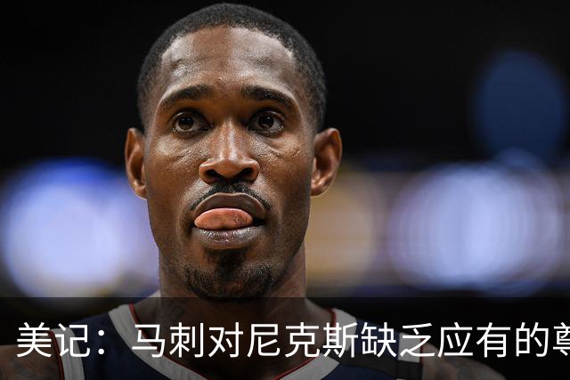 美记：马刺对尼克斯缺乏应有的尊重 这种做法实在让人喜欢不起来